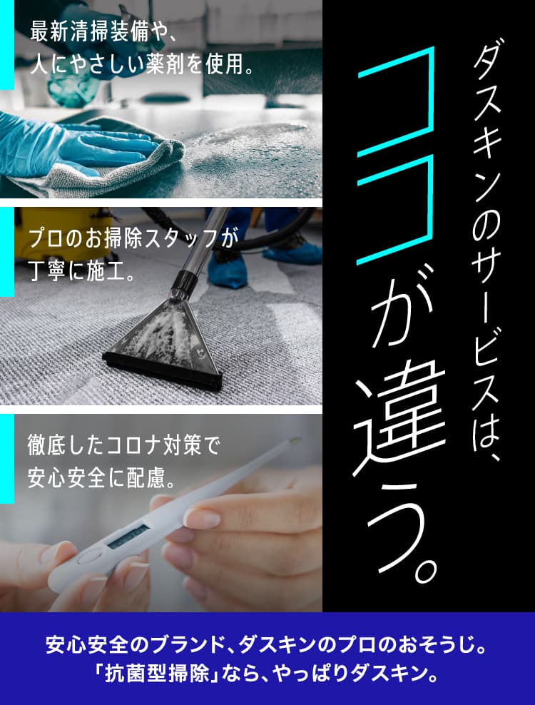 ダスキンのサービスは、ココが違う。 最新清掃装備や、人にやさしい薬剤を使用。 プロのお掃除スタッフが丁寧に施工。 徹底したコロナ対策で安心安全に配慮。 安心安全のブランド、ダスキンのプロのおそうじ。「抗菌型掃除」なら、やっぱりダスキン。